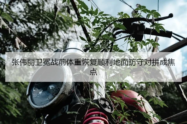 张伟丽卫冕战前体重恢复顺利地面防守对拼成焦点