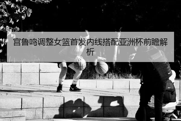 宫鲁鸣调整女篮首发内线搭配亚洲杯前瞻解析